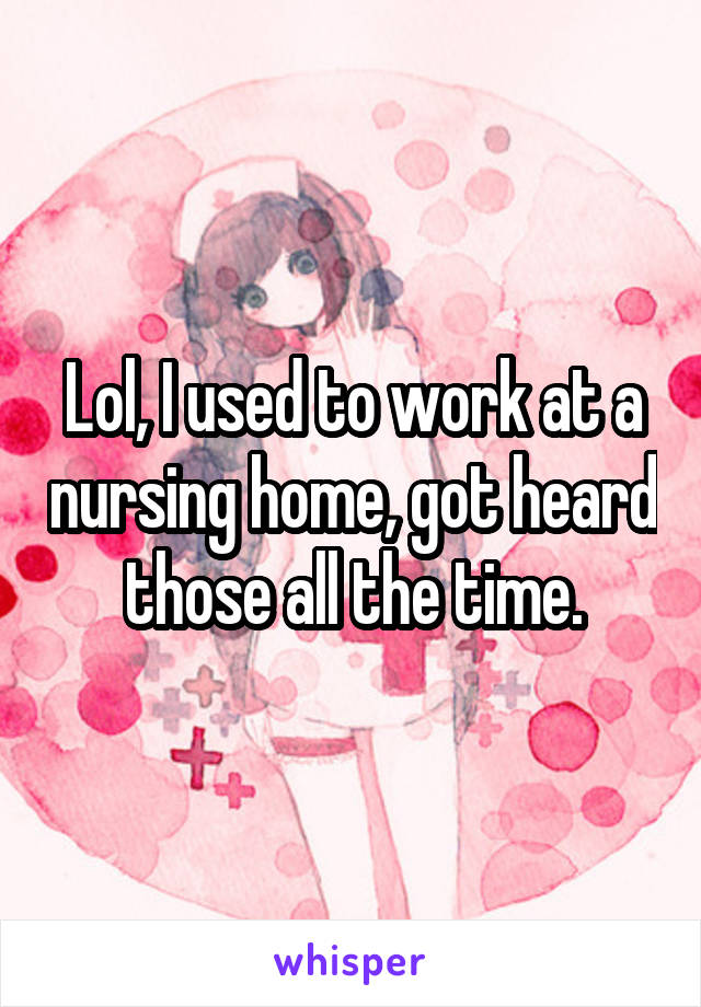 Lol, I used to work at a nursing home, got heard those all the time.