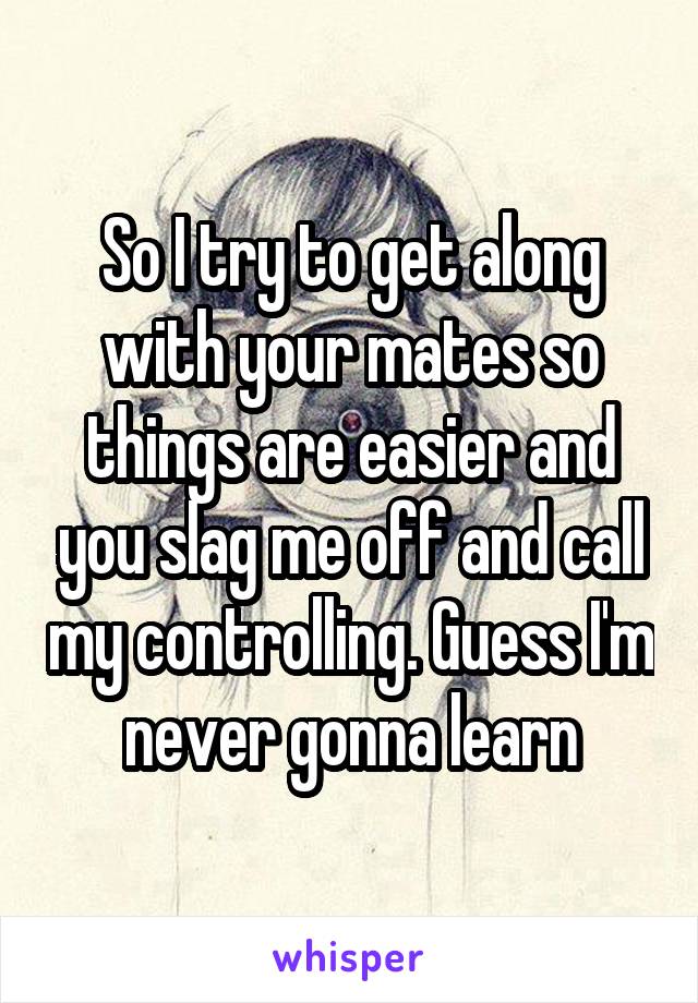 So I try to get along with your mates so things are easier and you slag me off and call my controlling. Guess I'm never gonna learn