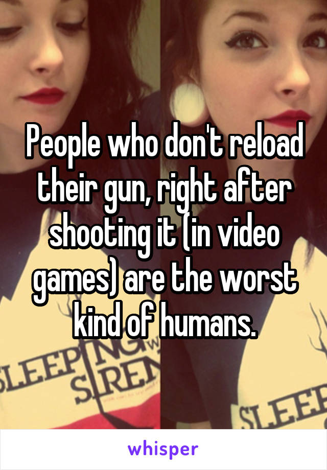 People who don't reload their gun, right after shooting it (in video games) are the worst kind of humans.