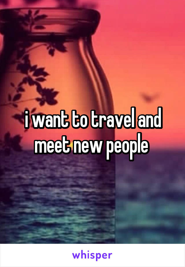 i want to travel and meet new people 