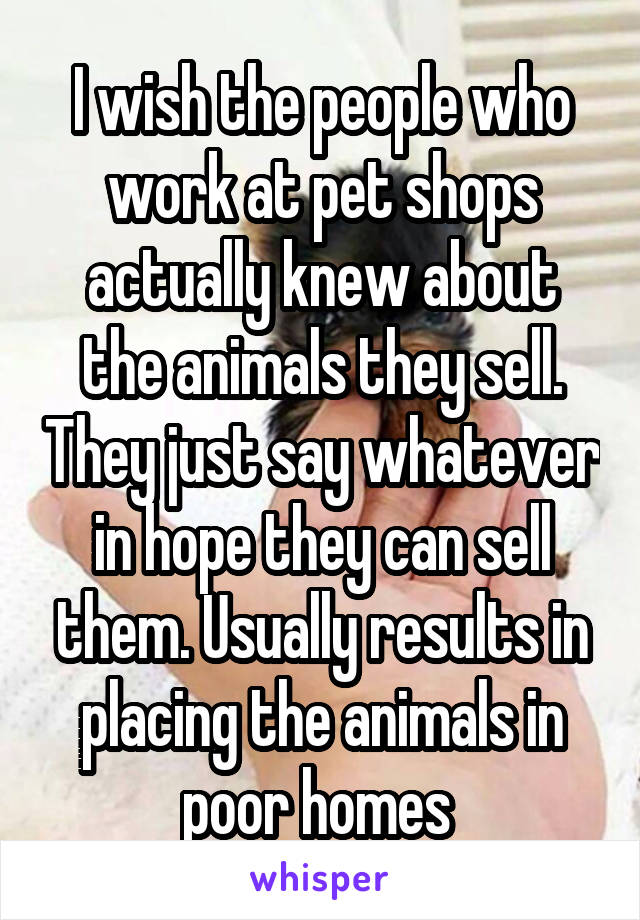 I wish the people who work at pet shops actually knew about the animals they sell. They just say whatever in hope they can sell them. Usually results in placing the animals in poor homes 