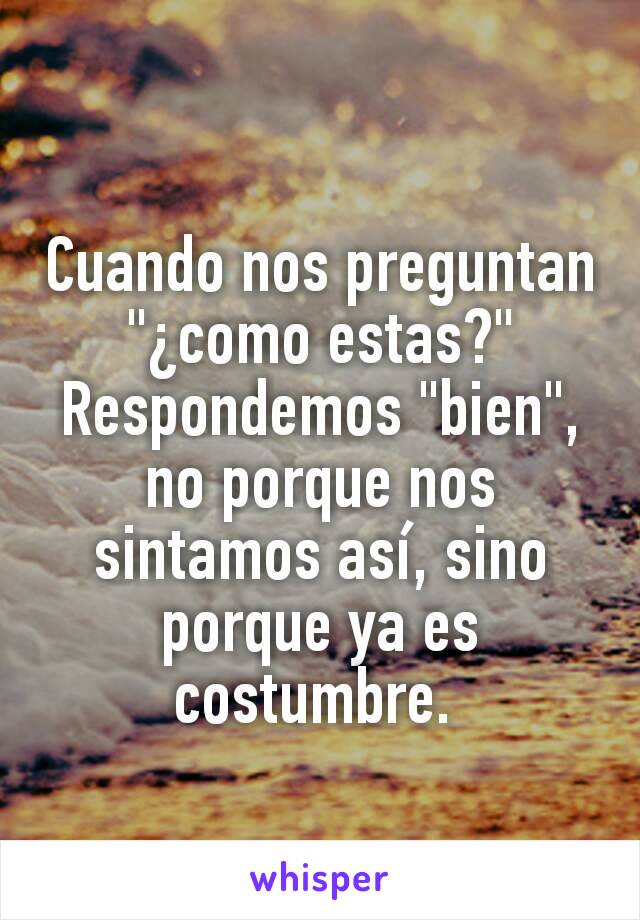 Cuando nos preguntan "¿como estas?" Respondemos "bien", no porque nos sintamos así, sino porque ya es costumbre. 