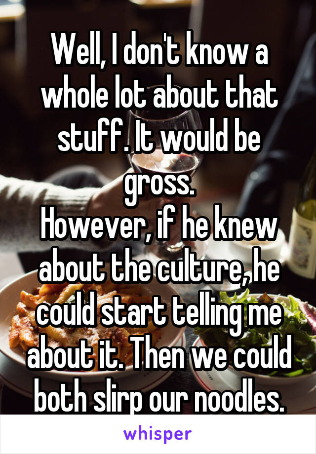 Well, I don't know a whole lot about that stuff. It would be gross.
However, if he knew about the culture, he could start telling me about it. Then we could both slirp our noodles.