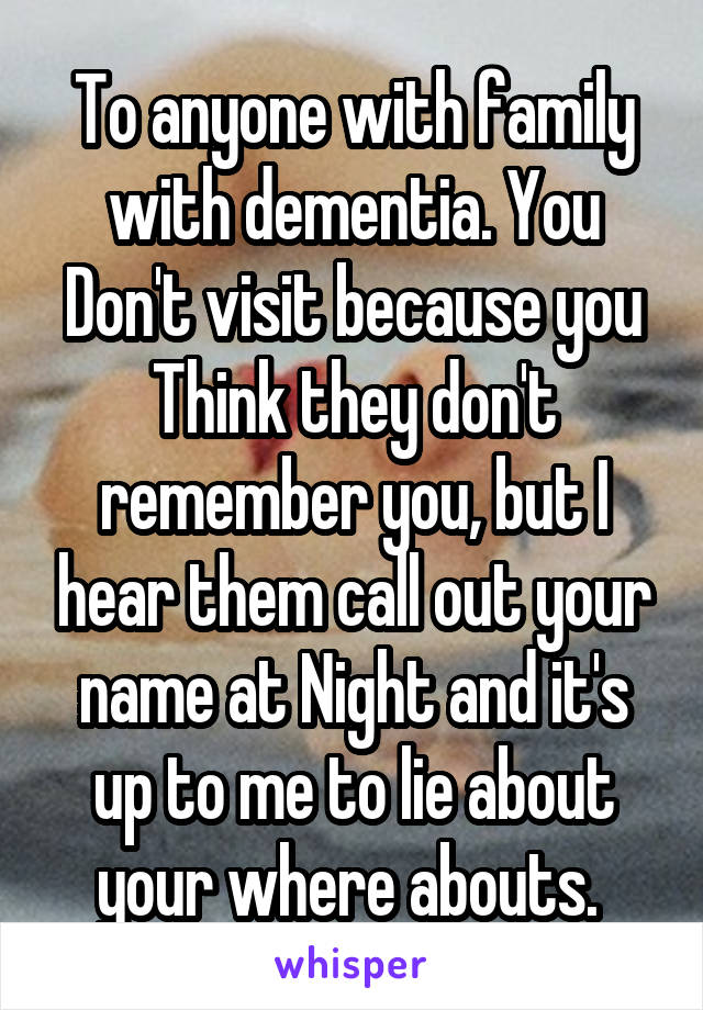 To anyone with family with dementia. You
Don't visit because you
Think they don't remember you, but I hear them call out your name at Night and it's up to me to lie about your where abouts. 