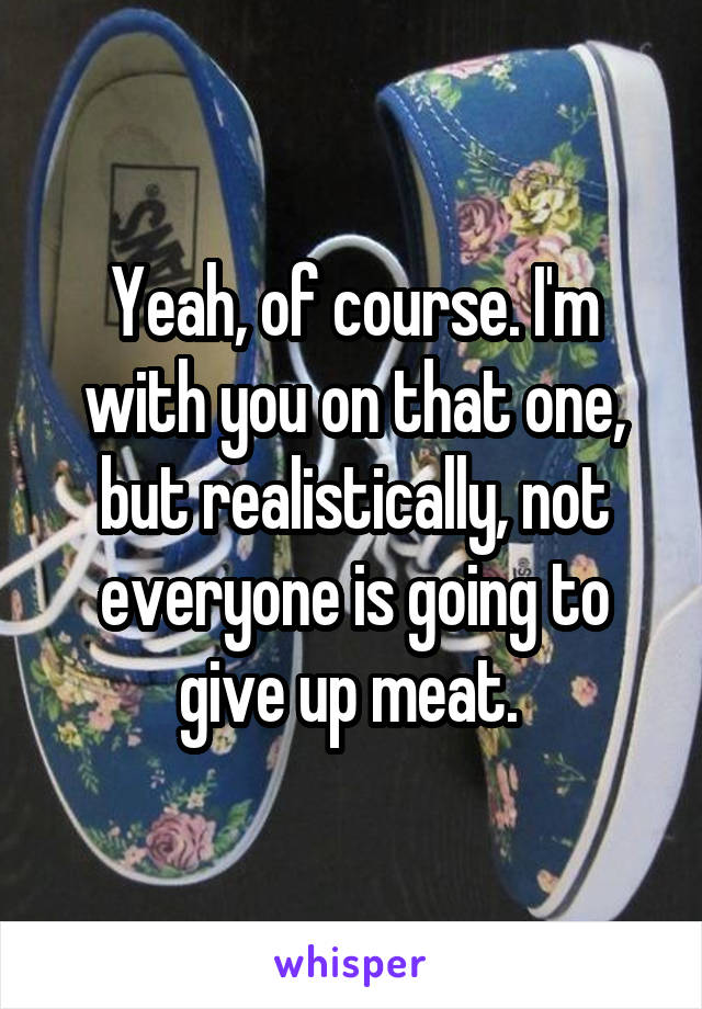 Yeah, of course. I'm with you on that one, but realistically, not everyone is going to give up meat. 