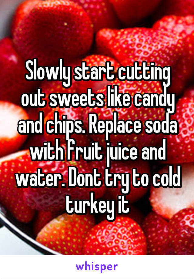 Slowly start cutting out sweets like candy and chips. Replace soda with fruit juice and water. Dont try to cold turkey it