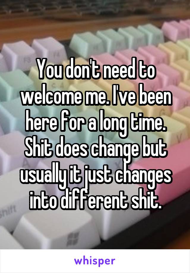 You don't need to welcome me. I've been here for a long time. Shit does change but usually it just changes into different shit.