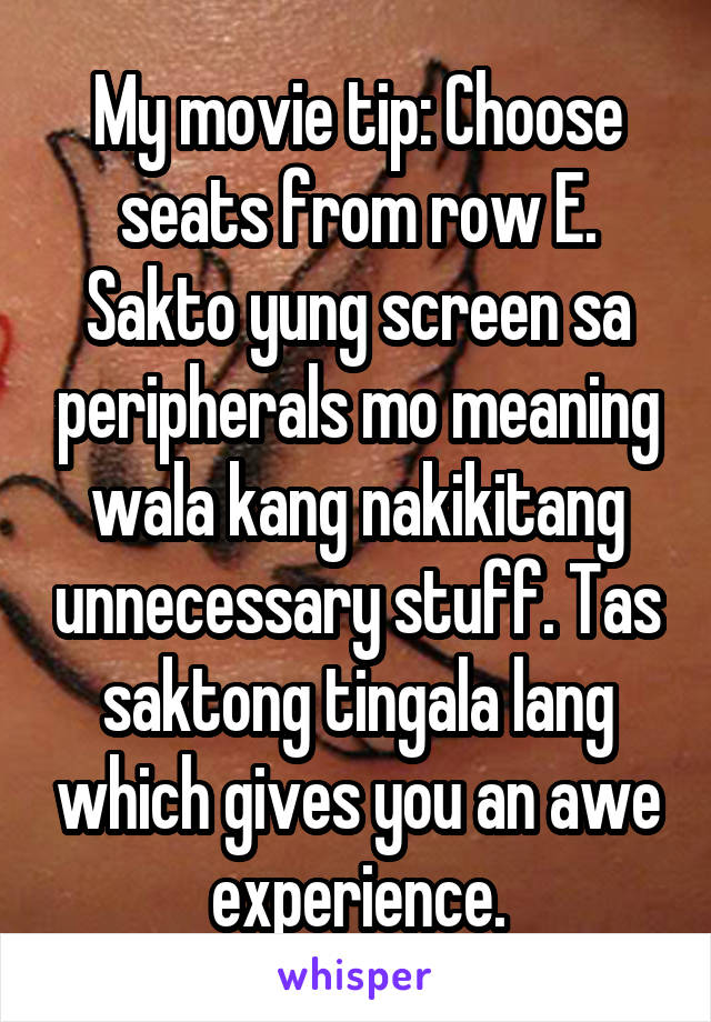 My movie tip: Choose seats from row E. Sakto yung screen sa peripherals mo meaning wala kang nakikitang unnecessary stuff. Tas saktong tingala lang which gives you an awe experience.