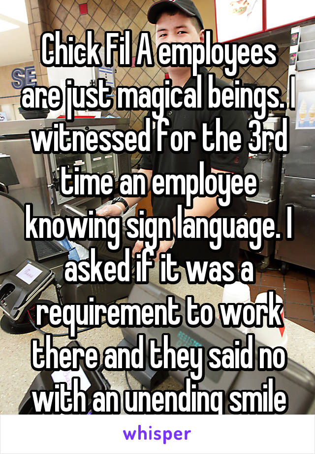 Chick Fil A employees are just magical beings. I witnessed for the 3rd time an employee knowing sign language. I asked if it was a requirement to work there and they said no with an unending smile