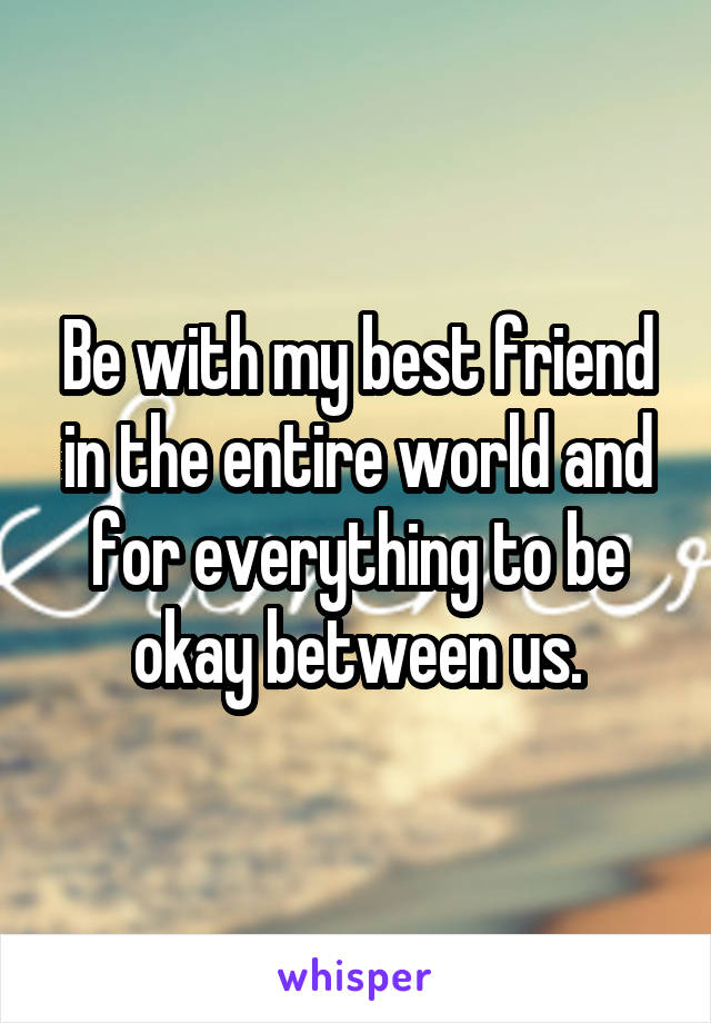 Be with my best friend in the entire world and for everything to be okay between us.