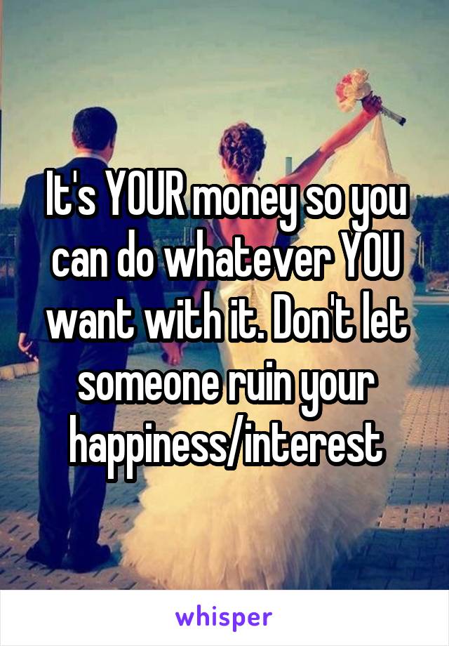 It's YOUR money so you can do whatever YOU want with it. Don't let someone ruin your happiness/interest