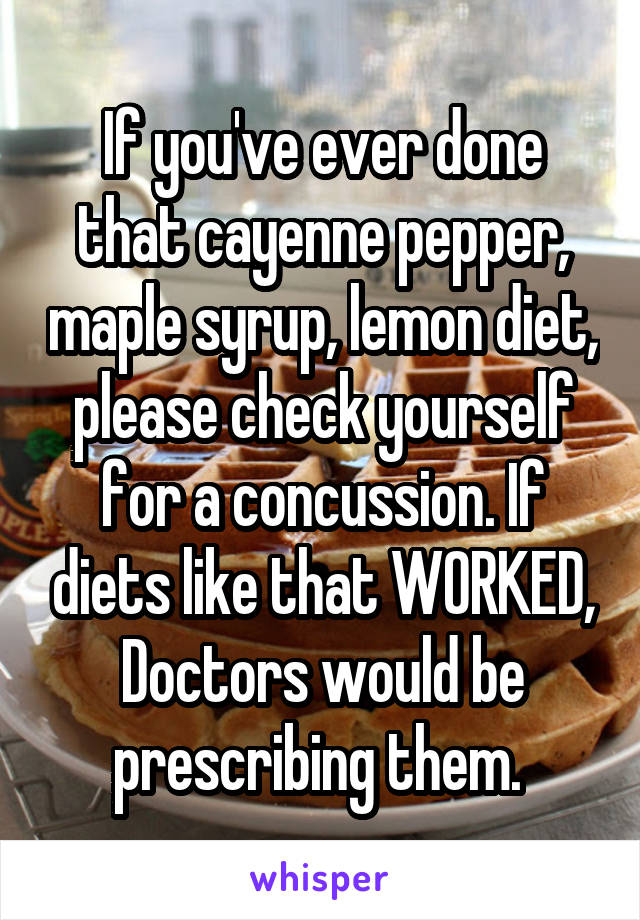 If you've ever done that cayenne pepper, maple syrup, lemon diet, please check yourself for a concussion. If diets like that WORKED, Doctors would be prescribing them. 