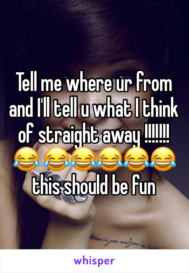 Tell me where ur from and I'll tell u what I think of straight away !!!!!!!😂 😂😂😂😂😂 this should be fun 