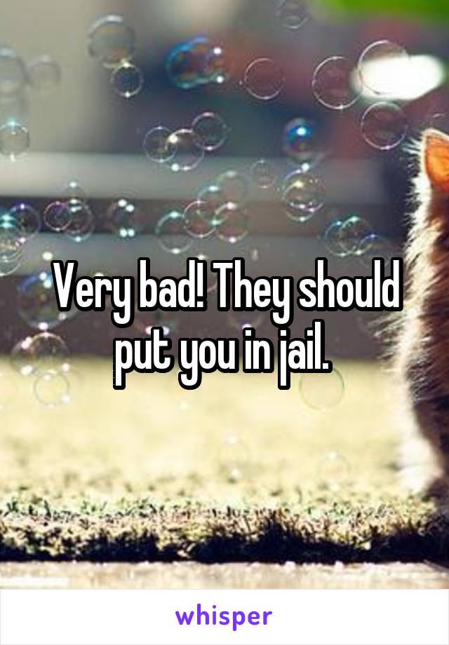 Very bad! They should put you in jail. 