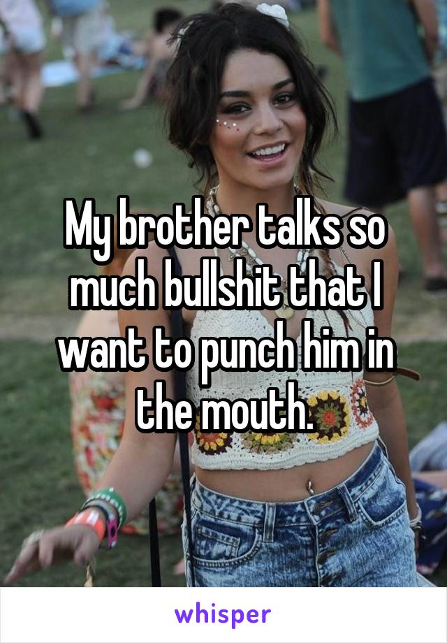 My brother talks so much bullshit that I want to punch him in the mouth.