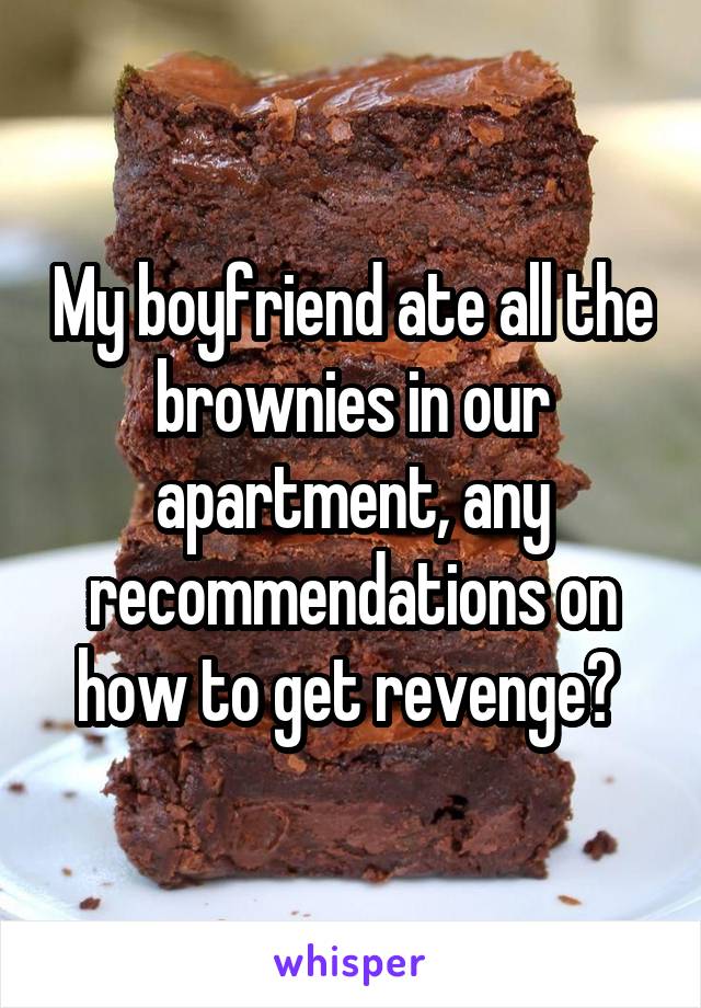 My boyfriend ate all the brownies in our apartment, any recommendations on how to get revenge? 