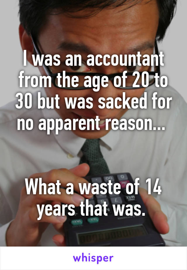 I was an accountant from the age of 20 to 30 but was sacked for no apparent reason... 


What a waste of 14 years that was. 