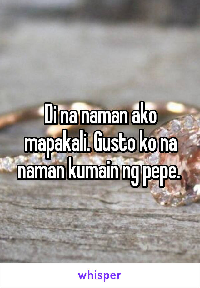 Di na naman ako mapakali. Gusto ko na naman kumain ng pepe. 