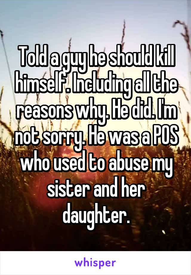 Told a guy he should kill himself. Including all the reasons why. He did. I'm not sorry. He was a POS who used to abuse my sister and her daughter.