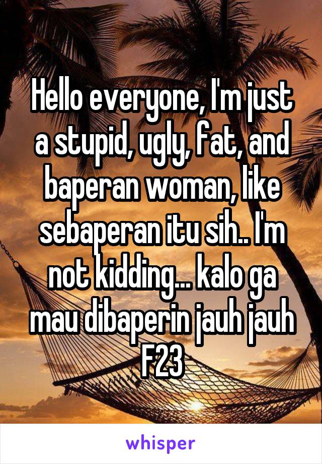 Hello everyone, I'm just a stupid, ugly, fat, and baperan woman, like sebaperan itu sih.. I'm not kidding... kalo ga mau dibaperin jauh jauh F23