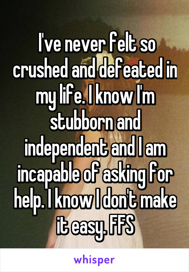  I've never felt so crushed and defeated in my life. I know I'm stubborn and independent and I am incapable of asking for help. I know I don't make it easy. FFS