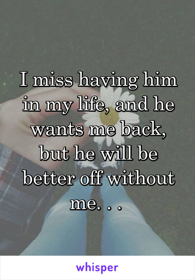 I miss having him in my life, and he wants me back, but he will be better off without me. . . 