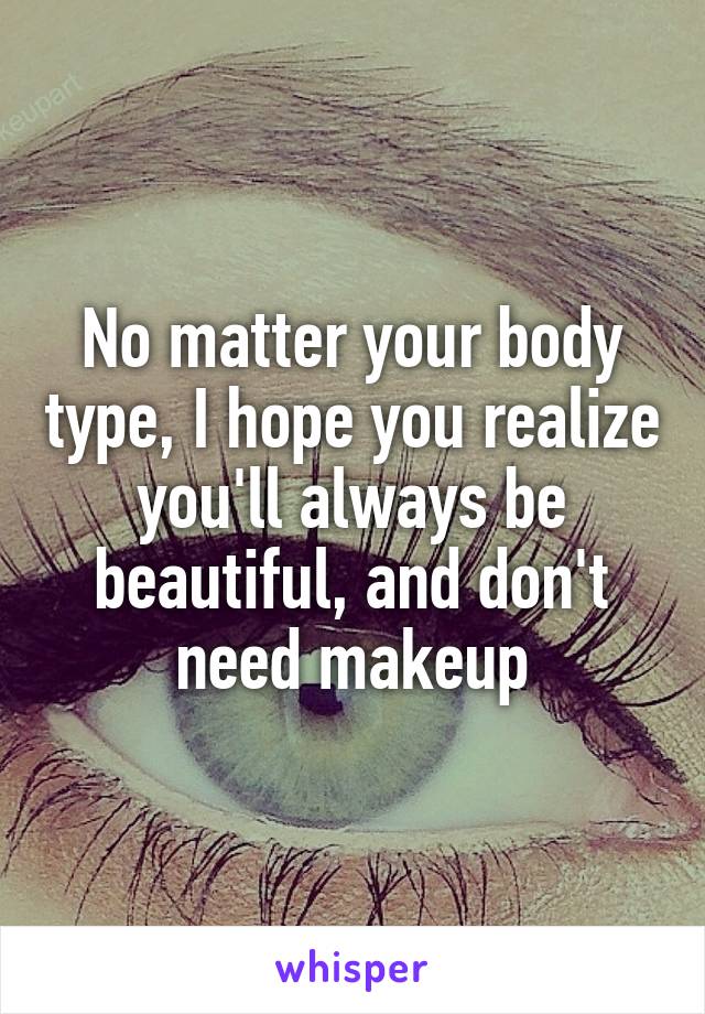 No matter your body type, I hope you realize you'll always be beautiful, and don't need makeup