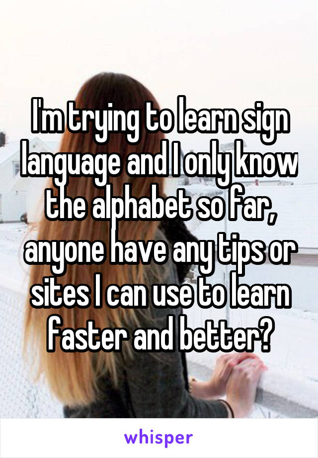 I'm trying to learn sign language and I only know the alphabet so far, anyone have any tips or sites I can use to learn faster and better?