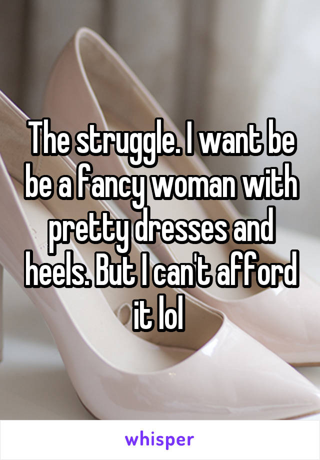 The struggle. I want be be a fancy woman with pretty dresses and heels. But I can't afford it lol 