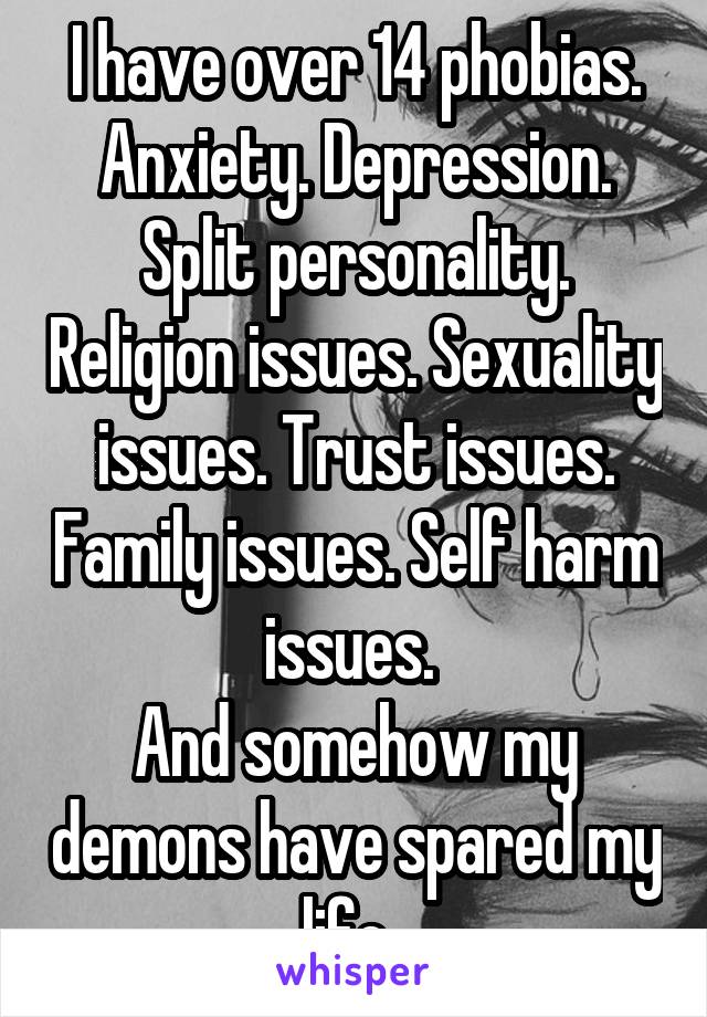 I have over 14 phobias. Anxiety. Depression. Split personality. Religion issues. Sexuality issues. Trust issues. Family issues. Self harm issues. 
And somehow my demons have spared my life. 