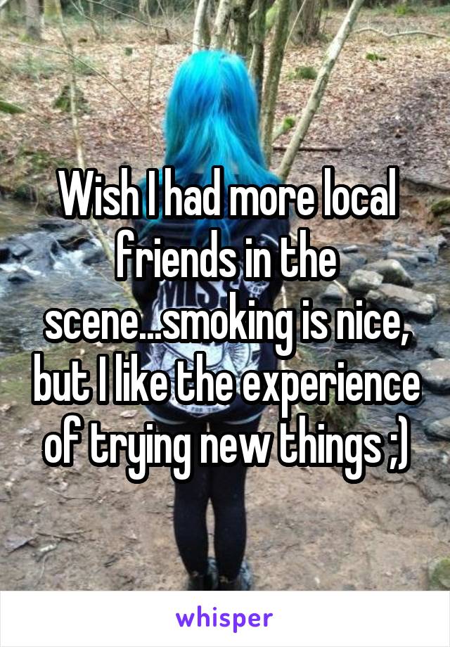 Wish I had more local friends in the scene...smoking is nice, but I like the experience of trying new things ;)