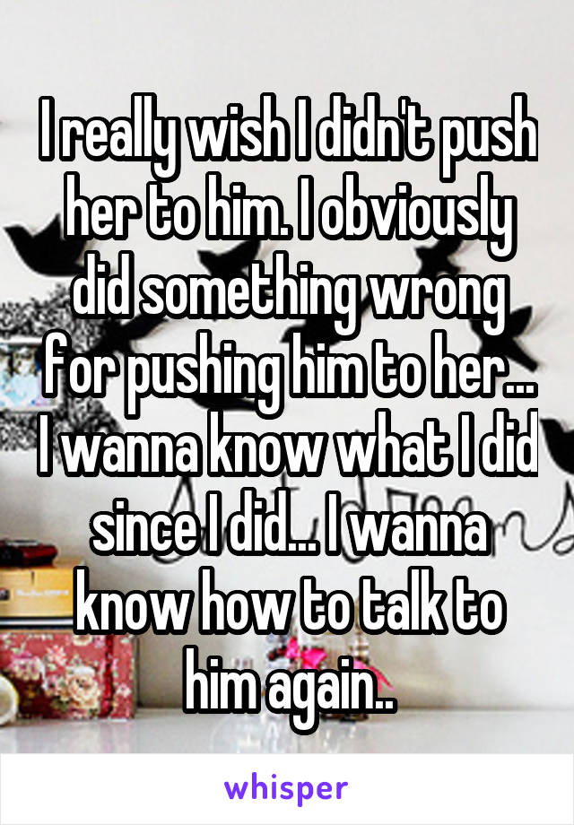 I really wish I didn't push her to him. I obviously did something wrong for pushing him to her... I wanna know what I did since I did... I wanna know how to talk to him again..