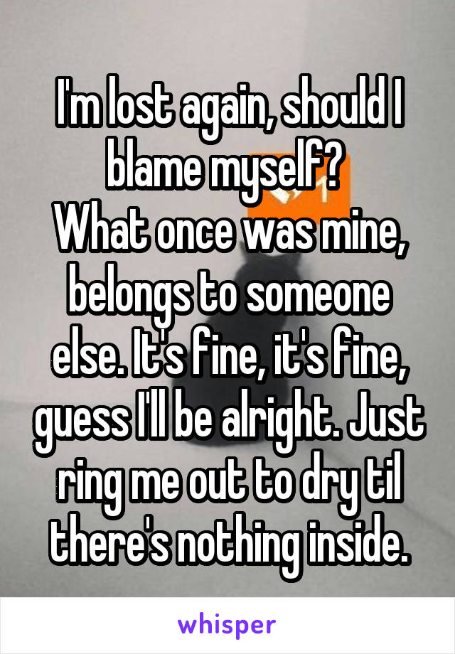 I'm lost again, should I blame myself? 
What once was mine, belongs to someone else. It's fine, it's fine, guess I'll be alright. Just ring me out to dry til there's nothing inside.