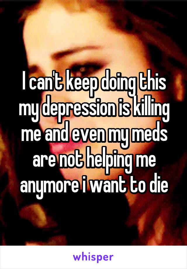 I can't keep doing this my depression is killing me and even my meds are not helping me anymore i want to die