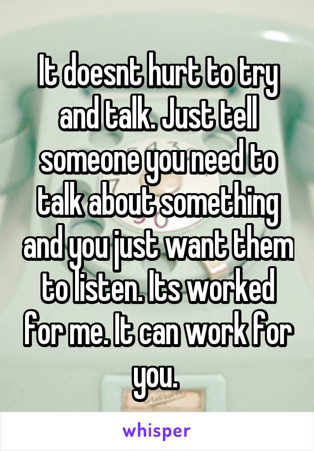 It doesnt hurt to try and talk. Just tell someone you need to talk about something and you just want them to listen. Its worked for me. It can work for you. 