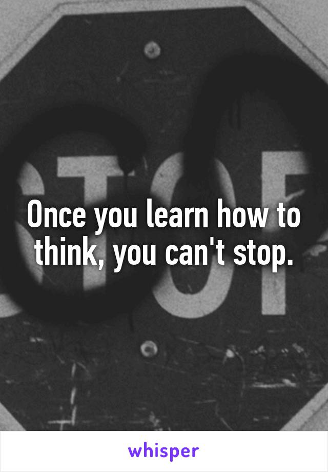 Once you learn how to think, you can't stop.