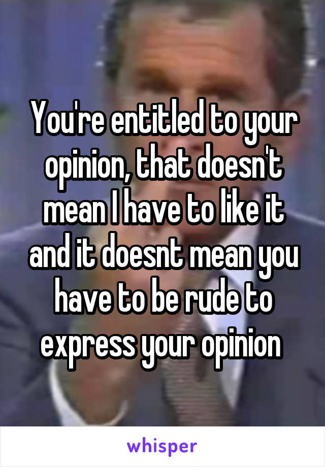You're entitled to your opinion, that doesn't mean I have to like it and it doesnt mean you have to be rude to express your opinion 