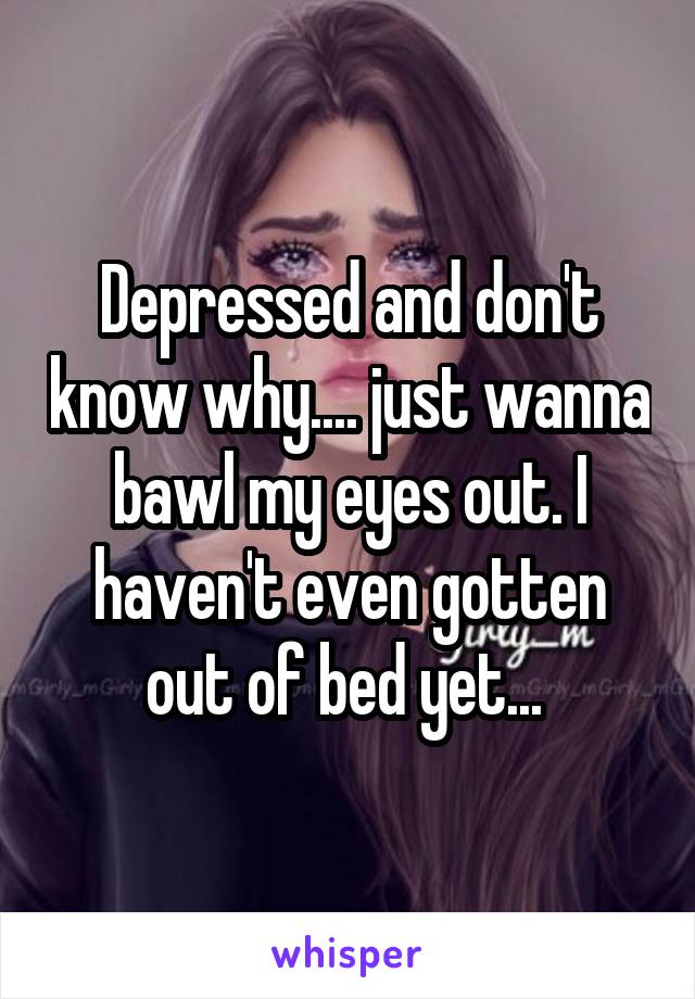 Depressed and don't know why.... just wanna bawl my eyes out. I haven't even gotten out of bed yet... 