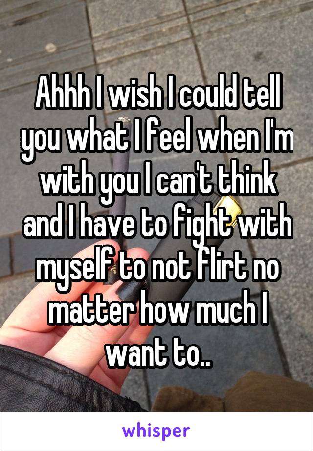 Ahhh I wish I could tell you what I feel when I'm with you I can't think and I have to fight with myself to not flirt no matter how much I want to..