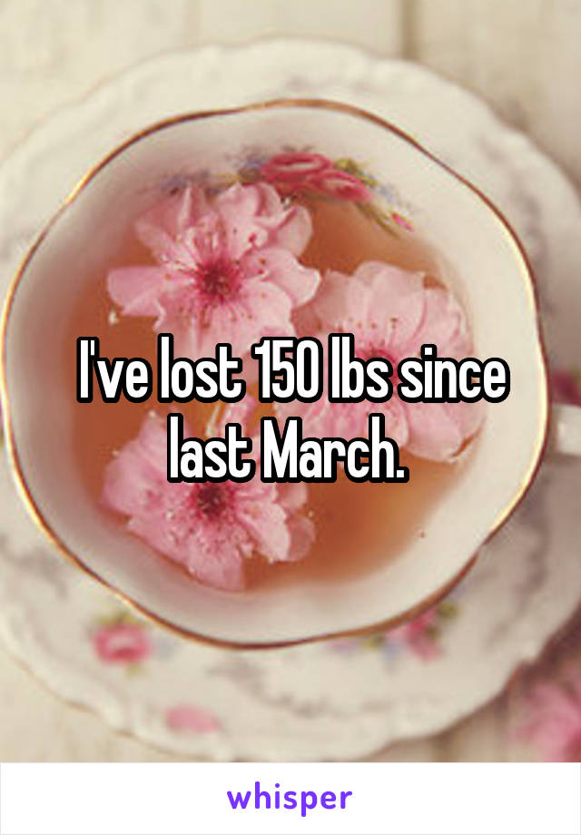 I've lost 150 lbs since last March. 