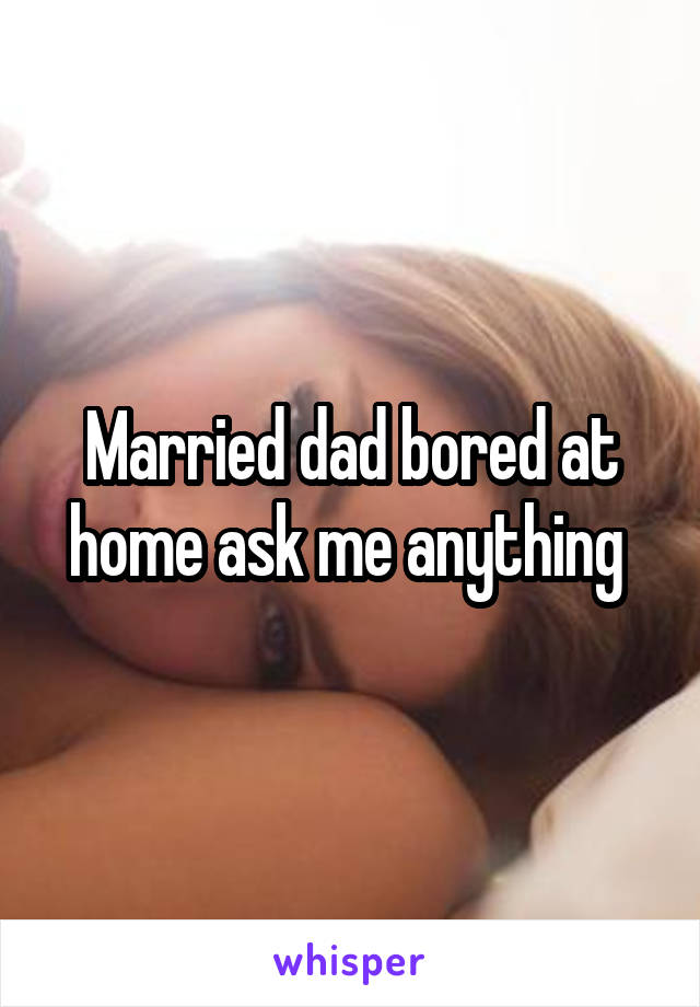 Married dad bored at home ask me anything 