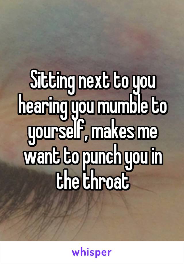 Sitting next to you hearing you mumble to yourself, makes me want to punch you in the throat