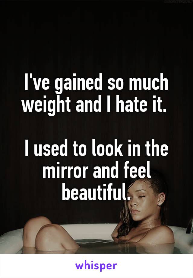 I've gained so much weight and I hate it. 

I used to look in the mirror and feel beautiful.