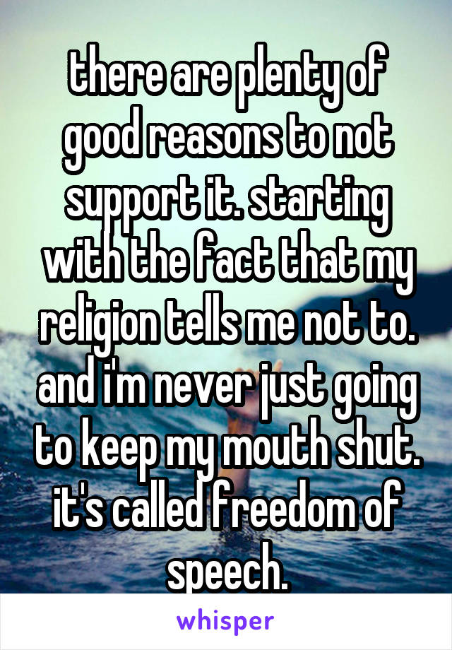 there are plenty of good reasons to not support it. starting with the fact that my religion tells me not to. and i'm never just going to keep my mouth shut. it's called freedom of speech.