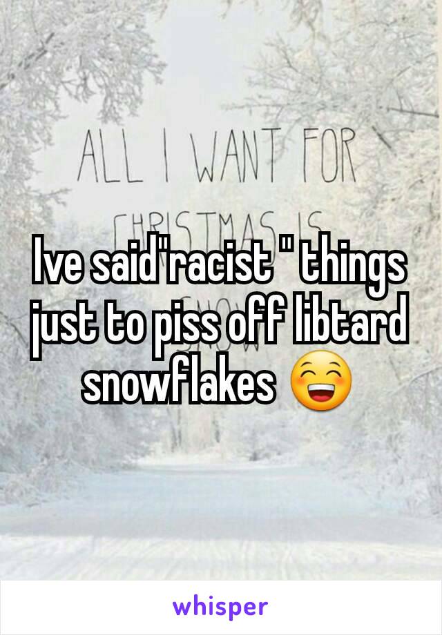 Ive said"racist " things just to piss off libtard snowflakes 😁