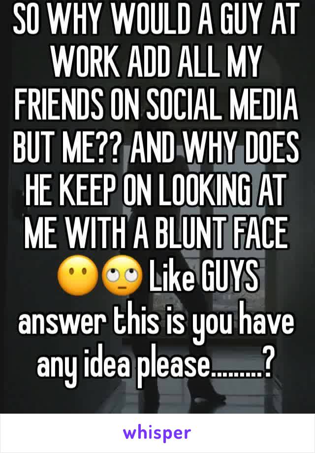 SO WHY WOULD A GUY AT WORK ADD ALL MY FRIENDS ON SOCIAL MEDIA BUT ME?? AND WHY DOES HE KEEP ON LOOKING AT ME WITH A BLUNT FACE 😶🙄 Like GUYS answer this is you have any idea please.........?