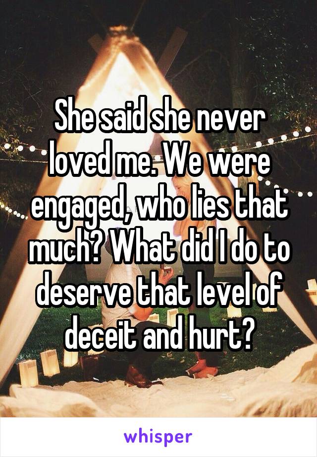 She said she never loved me. We were engaged, who lies that much? What did I do to deserve that level of deceit and hurt?