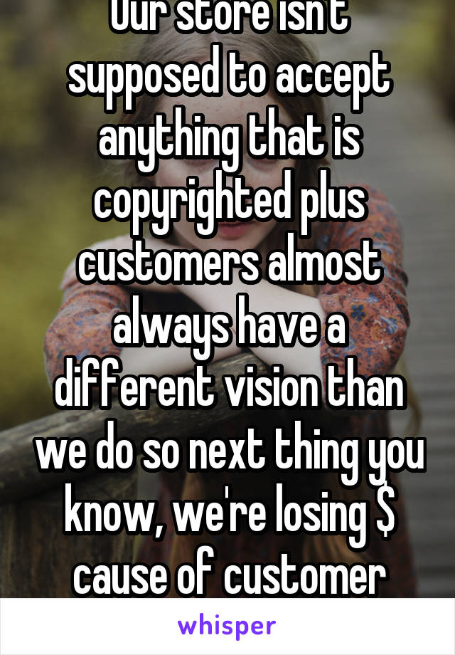 Our store isn't supposed to accept anything that is copyrighted plus customers almost always have a different vision than we do so next thing you know, we're losing $ cause of customer satisfaction 
