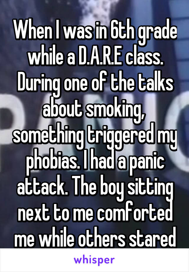 When I was in 6th grade while a D.A.R.E class. During one of the talks about smoking,  something triggered my phobias. I had a panic attack. The boy sitting next to me comforted me while others stared