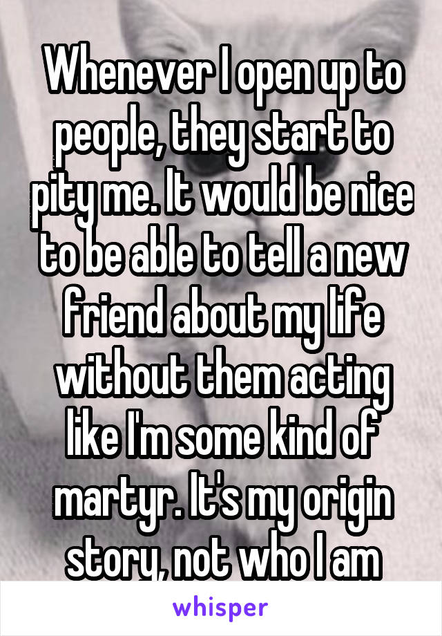 Whenever I open up to people, they start to pity me. It would be nice to be able to tell a new friend about my life without them acting like I'm some kind of martyr. It's my origin story, not who I am